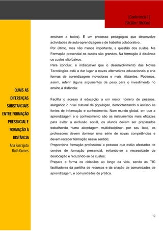 [Conferência 1 ]
                                                                     [9h30m | 11h00m]


                    ensinam a todos). É um processo pedagógico que desenvolve
                    actividades de auto-aprendizagem e de trabalho colaborativo.
                    Por último, mas não menos importante, a questão dos custos. Na
                    Formação presencial os custos são grandes. Na formação à distância
                    os custos são baixos.
                    Para concluir, é indiscutível que o desenvolvimento das Novas
                    Tecnologias está a dar lugar a novas alternativas educacionais e cria
                    formas de aprendizagem inovadoras e mais aliciantes. Podemos,
                    assim, referir alguns argumentos de peso para o investimento no
                    ensino à distância:
       QUAIS AS
    DIFERENÇAS      Facilita o acesso à educação a um maior número de pessoas,

  SUBSTANCIAIS      alargando o nível cultural da população, democratizando o acesso às
                    fontes de informação e conhecimento. Num mundo global, em que a
ENTRE FORMAÇÃO      aprendizagem e o conhecimento são os instrumentos mais eficazes
  PRESENCIAL E      para evitar a exclusão social, os alunos devem ser preparados
                    trabalhando numa abordagem multidisciplinar; por seu lado, os
   FORMAÇÃO À
                    professores devem dominar uma série de novas competências e
      DISTÂNCIA     devem receber formação nesse sentido;

    Ana Farrajota   Proporciona formação profissional a pessoas que estão afastadas de
     Ruth Gomes     centros de formação presencial, evitando-se a necessidade de
                    deslocação e reduzindo-se os custos;
                    Prepara e forma os cidadãos ao longo da vida, sendo as TIC
                    facilitadoras da partilha de recursos e da criação de comunidades de
                    aprendizagem, e comunidades de prática.




                                                                                          10
 