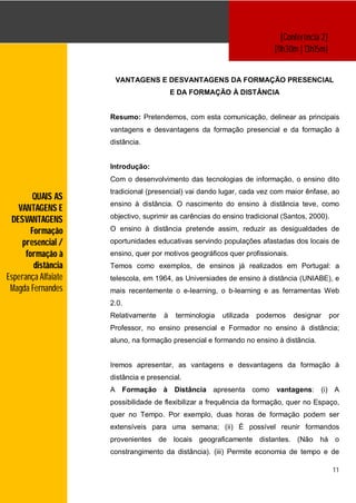 [Conferência 2]
                                                                          [11h30m | 13h15m]


                      VANTAGENS E DESVANTAGENS DA FORMAÇÃO PRESENCIAL
                                          E DA FORMAÇÃO À DISTÂNCIA


                     Resumo: Pretendemos, com esta comunicação, delinear as principais
                     vantagens e desvantagens da formação presencial e da formação à
                     distância.


                     Introdução:
                     Com o desenvolvimento das tecnologias de informação, o ensino dito
                     tradicional (presencial) vai dando lugar, cada vez com maior ênfase, ao
         QUAIS AS
                     ensino à distância. O nascimento do ensino à distância teve, como
   VANTAGENS E
                     objectivo, suprimir as carências do ensino tradicional (Santos, 2000).
 DESVANTAGENS
        Formação     O ensino à distância pretende assim, reduzir as desigualdades de
     presencial /    oportunidades educativas servindo populações afastadas dos locais de
      formação à     ensino, quer por motivos geográficos quer profissionais.
         distância   Temos como exemplos, de ensinos já realizados em Portugal: a
Esperança Alfaiate   telescola, em 1964, as Universiades de ensino à distância (UNIABE), e
 Magda Fernandes     mais recentemente o e-learning, o b-learning e as ferramentas Web
                     2.0.
                     Relativamente    à    terminologia   utilizada   podemos   designar       por
                     Professor, no ensino presencial e Formador no ensino à distância;
                     aluno, na formação presencial e formando no ensino à distância.


                     Iremos apresentar, as vantagens e desvantagens da formação à
                     distância e presencial.
                     A Formação à Distância apresenta como                vantagens: (i) A
                     possibilidade de flexibilizar a frequência da formação, quer no Espaço,
                     quer no Tempo. Por exemplo, duas horas de formação podem ser
                     extensíveis para uma semana; (ii) É possível reunir formandos
                     provenientes de locais geograficamente distantes. (Não há o
                     constrangimento da distância). (iii) Permite economia de tempo e de

                                                                                                11
 