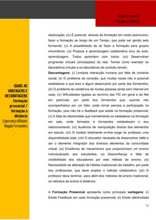 [Conferência 2]
                                                                          [11h30m | 13h15m]


                     deslocação; (iv) É possível, através da formação em modo assíncrono,
                     fazer a formação ao longo de um Tempo, que pode ser gerido pelo
                     formando; (v) A possibilidade de se fazer a formação para grupos
                     minoritários; (vi) Propicia a aprendizagem colaborativa e/ou de auto-
                     aprendizagem.      Todos    aprendem       com    todos;     (vii)    Desenvolver
                     programas virtuais (simulações) do real. Temos como exemplo os
                     laboratórios virtuais e os laboratórios de controle remoto.
                     Desvantagens: (i) Limitada interacção humana por falta de contacto
                     social; (ii) O problema da conexão, que muitas vezes não é possível
                     estabelecer e que leva a algum desencanto por parte dos formandos;
         QUAIS AS
                     (iii) O problema da existência de muitas pessoas ainda sem internet em
   VANTAGENS E
                     casa; (iv) Dificuldades ligadas ao domínio das TIC em geral e da Net
 DESVANTAGENS
        Formação     em   particular,    por    parte   dos    formandos        que,      quando      não
     presencial /    acompanhados por um líder, pode tornar penosa a participação na
      formação à     formação, pois não há o feedback que existe na formação presencial;
         distância   (v) A falta da afectividade que normalmente se estabelece na formação
Esperança Alfaiate   em   sala,   onde     formador     e     formandos    estabelecem          o     seu
 Magda Fernandes     relacionamento; (vi) Ausência de manipulação directa dos elementos
                     em estudo; (vii) O modelo totalmente on-line exige do professor uma
                     disponibilidade total; (viii) O educador necessita de desenvolver skills e
                     ser o elemento integrador dos diversos elementos da comunidade
                     virtual; (ix) Existência de mecanismos que proporcionem um ensino
                     individualizado    aos    estudantes;     (x)    Desconfiança        e   falta    de
                     credibilidade dos educadores por este método de ensino; (xi)
                     Necessidade de alteração de hábitos tradicionais de trabalho, por parte
                     dos professores, que deve ampliar o método colaborativo; (xii) O
                     professor deve dominar, para além dos métodos de ensino tradicional,
                     os métodos de ensino à distância.


                     A Formação Presencial apresenta como principais vantagens: (i)
                     Existe Feedback em cada formação presencial; (ii) Existe afectividade

                                                                                                       12
 