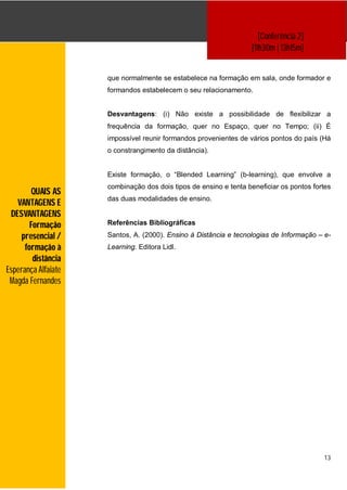 [Conferência 2]
                                                                  [11h30m | 13h15m]


                     que normalmente se estabelece na formação em sala, onde formador e
                     formandos estabelecem o seu relacionamento.


                     Desvantagens: (i) Não existe a possibilidade de flexibilizar a
                     frequência da formação, quer no Espaço, quer no Tempo; (ii) É
                     impossível reunir formandos provenientes de vários pontos do país (Há
                     o constrangimento da distância).


                     Existe formação, o “Blended Learning” (b-learning), que envolve a
                     combinação dos dois tipos de ensino e tenta beneficiar os pontos fortes
         QUAIS AS
                     das duas modalidades de ensino.
   VANTAGENS E
 DESVANTAGENS
        Formação     Referências Bibliográficas

     presencial /    Santos, A. (2000). Ensino à Distância e tecnologias de Informação – e-
      formação à     Learning. Editora Lidl.
         distância
Esperança Alfaiate
 Magda Fernandes




                                                                                         13
 