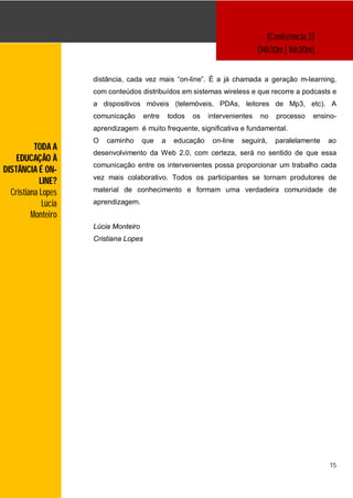 [Conferência 3]
                                                                                 [14h30m | 16h30m]


                     distância, cada vez mais “on-line”. É a já chamada a geração m-learning,
                     com conteúdos distribuídos em sistemas wireless e que recorre a podcasts e
                     a dispositivos móveis (telemóveis, PDAs, leitores de Mp3, etc). A
                     comunicação       entre       todos   os   intervenientes   no   processo    ensino-
                     aprendizagem é muito frequente, significativa e fundamental.
                     O   caminho      que      a    educação     on-line   seguirá,   paralelamente   ao
          TODA A
                     desenvolvimento da Web 2.0, com certeza, será no sentido de que essa
    EDUCAÇÃO À
                     comunicação entre os intervenientes possa proporcionar um trabalho cada
DISTÂNCIA É ON-
                     vez mais colaborativo. Todos os participantes se tornam produtores de
            LINE?
  Cristiana Lopes    material de conhecimento e formam uma verdadeira comunidade de

             Lúcia   aprendizagem.
         Monteiro
                     Lúcia Monteiro
                     Cristiana Lopes




                                                                                                       15
 