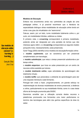 [Conferência 4]
                                                                       [16h45m | 18h15m]


                    Modelos de Educação
                    Embora nos encontremos ainda nos «primórdios da criação de uma
                    pedagogia online», é já possível reconhecer que a literatura da
                    especialidade distingue várias modalidades de educação online tendo em
                    conta o seu grau de virtualidade e de “assincronia”.
                    Fala-se, assim, por um lado, numa modalidade totalmente online e, por
                    outro, em modalidades híbridas, ecléticas ou mistas.
                    À primeira vista, o e-Learning corresponderá à primeira modalidade,
                    podendo ainda ser designada por uma panóplia de termos que não

Que modelos de      interessa agora referir, e o b-Learning corresponderá ao segundo modelo

educação online     porquanto inclui, necessariamente, aulas presenciais.
   existem? (e-     Carol Twigg (2003) identifica cinco modelos de educação/formação online:
     learning; b-   o   modelo      suplemento,   que   se   caracteriza    por   ser   presencial
    learning, …)    complementado com tecnologia;
                    o modelo substituição, que reduz o tempo presencial substituindo-o por
   Gonçalo Silva    tempo online;
      José Cruz     o modelo emporium, que troca as aulas presenciais por um centro de
                    recursos online assistido por tutores;
                    o modelo totalmente online, cujas actividades de aprendizagem são
                    totalmente virtuais;
                    o modelo buffet, que personaliza o ambiente de aprendizagem para dar
                    uma resposta individual a cada formando.
                    Portugal tem vindo a fazer, progressivamente, um grande esforço na
                    implementação de diversas modalidades de ensino presencial, a distância
                    e online, particularmente na sua modalidade híbrida, como é o caso desta
                    oficina de formação promovida pela DGIDC.
                    Queremos acreditar que a utilização correcta destes recursos e
                    plataformas promoverão nos formandos uma maior performance no
                    domínio das tecnologias para além dos ganhos específicos da área do
                    saber.



                                                                                               16
 
