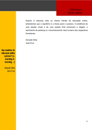 [Conferência 4]
                                                                  [16h45m | 18h15m]


                    Quanto à natureza mais ou menos híbrida da educação online,
                    entendemos que o equilíbrio é a chave para o sucesso. A existência de
                    uma sessão inicial e de uma sessão final promovem o degelo, o
                    sentimento de pertença e o reconhecimento mais humano dos respectivos
                    formadores.


                    Gonçalo Silva
                    José Cruz


Que modelos de
educação online
   existem? (e-
     learning; b-
    learning, …)

   Gonçalo Silva
      José Cruz




                                                                                       17
 