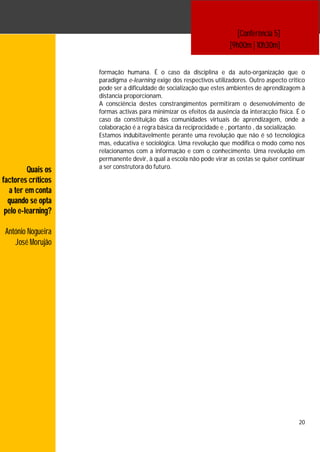 [Conferência 5]
                                                                     [9h00m | 10h30m]


                    formação humana. É o caso da disciplina e da auto-organização que o
                    paradigma e-learning exige dos respectivos utilizadores. Outro aspecto critico
                    pode ser a dificuldade de socialização que estes ambientes de aprendizagem à
                    distancia proporcionam.
                    A consciência destes constrangimentos permitiram o desenvolvimento de
                    formas activas para minimizar os efeitos da ausência da interacção física. É o
                    caso da constituição das comunidades virtuais de aprendizagem, onde a
                    colaboração é a regra básica da reciprocidade e , portanto , da socialização.
                    Estamos indubitavelmente perante uma revolução que não é só tecnológica
                    mas, educativa e sociológica. Uma revolução que modifica o modo como nos
                    relacionamos com a informação e com o conhecimento. Uma revolução em
                    permanente devir, à qual a escola não pode virar as costas se quiser continuar
                    a ser construtora do futuro.
         Quais os
factores críticos
  a ter em conta
  quando se opta
 pelo e-learning?

 António Nogueira
    José Morujão




                                                                                               20
 