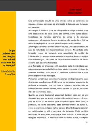 [Conferência 6]
                                                                   [11h00m | 13h00m]


                   Esta comunicação resulta de uma reflexão sobre as condições ou
                   situações em que será mais útil a formação à distância ou a formação
                   em presença.
                   A formação à distância pode ser útil quando se dirige a adultos com
                   uma escolaridade de base sólida. Ela permite, entre outras coisas:
                   flexibilidade   de   horários;   economia   de tempo   e   de recursos
                   económicos; a frequência de uma acção que não esteja disponível na
                   nossa área geográfica; permite que todos aprendam com todos.
                   A formação à distância é útil no caso de adultos, uma vez que exige um

         Em que    grau de maturidade e de responsabilidade elevado. Na verdade, esta

 condições e em    formação requer do formando uma capacidade de gestão da
  que situações    informação e do tempo e até de selecção e organização de conteúdos
  será mais útil   e de metodologias, para além de capacidade de colaborar de forma
um ou outro tipo   eficiente com os outros formandos.
  de formação?     Já a formação em presença é útil quando se trata de indivíduos que
                   não possuem uma escolaridade de base sólida, incapazes, por isso, de
Fátima Sebastião   aprender sozinhos, com pouca ou nenhuma auto-disciplina e com
    Susana Silva   pouca capacidade de motivação.
                   Pensamos também que o ensino em presença é indispensável no caso
                   de crianças e adolescentes. Estão ainda em formação e a presença do
                   professor é essencial, uma vez que o professor transmite não só
                   informação mas também valores, educa através do que diz, de como
                   diz e da sua forma de estar.
                   Quanto ao ensino tradicional, presencial, também pode ser útil em
                   situações em que os alunos precisam do contacto humano, directo,
                   para se apoiar ou até motivar para as aprendizagens. Além disso, o
                   professor, no ensino tradicional, pode conhecer melhor os alunos e,
                   consequentemente, detectar melhor as suas dificuldades para reajustar
                   as metodologias ou até o programa da formação. Pode também
                   responder de modo mais adequado e mais imediato a situações ou
                   reacções imprevistas. A interacção com os outros alunos, o simples

                                                                                        21
 