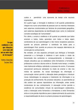 [Conferência 6]
                                                                   [11h00m | 13h00m]


                   custos e       permitindo    uma economia de tempo e de recursos
                   orçamentais.
                   Em quarto lugar, a formação à distância é útil quando pretendemos
                   integrar-nos numa comunidade de pessoas com os mesmos interesses
                   sem estarmos condicionados por factores de proximidade geográfica,
                   sem estarmos dependentes da identificação local, como no tradicional
                   conceito sociológico de "comunidade".
                   Por último, o ensino à distância é útil quando se pretende que todos
                   ensinem a todos, todos aprendam com todos e todos sejam

         Em que    construtores da sua aprendizagem e não meros receptores passivos;

 condições e em    quando se      procura     potenciar o contributo   de todos para    a
  que situações    aprendizagem final; quando se procura criar espaços alternativos de
  será mais útil   construção do conhecimento.
um ou outro tipo   Na verdade, um dos aspectos principais que distingue a formação
  de formação?     presencial e a formação à distância é sem dúvida o modo de
                   transmissão dos conteúdos e, consequentemente, a interacção e
Fátima Sebastião   relação educativa que se estabelece entre formadores e formandos,
    Susana Silva   professores e alunos e alunos entre si. Durante muito tempo, o modelo
                   mais tradicional enfatizou sobretudo o processo de ensino. O processo
                   educacional centrou-se sobretudo no modo de ensinar e não nos
                   modos   de     aprender.    As   novas   tecnologias da informação   e
                   comunicação vieram permitir a alteração deste paradigma e introduzir
                   novas metodologias na pesquisa e tratamento de informação e na
                   produção de conhecimento. No processo educativo, os aprendentes já
                   não podem ser apenas reprodutores de informação, antes sendo
                   construtores do seu conhecimento. A educação on-line permite a
                   existência de comunidades virtuais de aprendizagem colaborativa,
                   onde a interacção entre formandos e formadores e entre formandos
                   entre si é de grande importância para o desenvolvimento da autonomia
                   e responsabilização do aluno no próprio processo de aprendizagem.



                                                                                        23
 