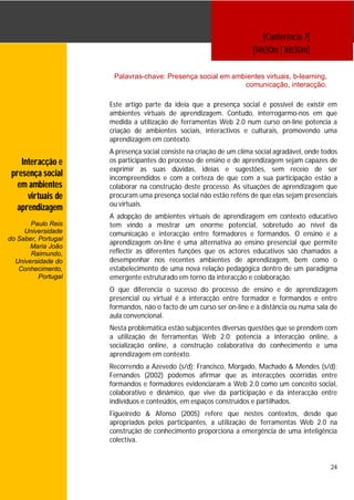 [Conferência 7]
                                                                      [14h30m | 16h30m]

                      Palavras-chave: Presença social em ambientes virtuais, b-learning,
                                                            comunicação, interacção.

                     Este artigo parte da ideia que a presença social é possível de existir em
                     ambientes virtuais de aprendizagem. Contudo, interrogarmo-nos em que
                     medida a utilização de ferramentas Web 2.0 num curso on-line potencia a
                     criação de ambientes sociais, interactivos e culturais, promovendo uma
                     aprendizagem em contexto.
                     A presença social consiste na criação de um clima social agradável, onde todos
    Interacção e     os participantes do processo de ensino e de aprendizagem sejam capazes de
                     exprimir as suas dúvidas, ideias e sugestões, sem receio de ser
 presença social     incompreendidos e com a certeza de que com a sua participação estão a
   em ambientes      colaborar na construção deste processo. As situações de aprendizagem que
      virtuais de    procuram uma presença social não estão reféns de que elas sejam presenciais
                     ou virtuais.
   aprendizagem
                     A adopção de ambientes virtuais de aprendizagem em contexto educativo
       Paulo Reis    tem vindo a mostrar um enorme potencial, sobretudo ao nível da
     Universidade    comunicação e interacção entre formadores e formandos. O ensino e a
do Saber, Portugal
                     aprendizagem on-line é uma alternativa ao ensino presencial que permite
      Maria João
       Raimundo,     reflectir as diferentes funções que os actores educativos são chamados a
  Universidade do    desempenhar nos recentes ambientes de aprendizagem, bem como o
   Conhecimento,     estabelecimento de uma nova relação pedagógica dentro de um paradigma
          Portugal   emergente estruturado em torno da interacção e colaboração.
                     O que diferencia o sucesso do processo de ensino e de aprendizagem
                     presencial ou virtual é a interacção entre formador e formandos e entre
                     formandos, não o facto de um curso ser on-line e à distância ou numa sala de
                     aula convencional.
                     Nesta problemática estão subjacentes diversas questões que se prendem com
                     a utilização de ferramentas Web 2.0: potencia a interacção online, a
                     socialização online, a construção colaborativa do conhecimento e uma
                     aprendizagem em contexto.
                     Recorrendo a Azevedo (s/d); Francisco, Morgado, Machado & Mendes (s/d);
                     Fernandes (2002) podemos afirmar que as interacções ocorridas entre
                     formandos e formadores evidenciaram a Web 2.0 como um conceito social,
                     colaborativo e dinâmico, que vive da participação e da interacção entre
                     indivíduos e conteúdos, em espaços construídos e partilhados.
                     Figueiredo & Afonso (2005) refere que nestes contextos, desde que
                     apropriados pelos participantes, a utilização de ferramentas Web 2.0 na
                     construção de conhecimento proporciona a emergência de uma inteligência
                     colectiva.


                                                                                                24
 