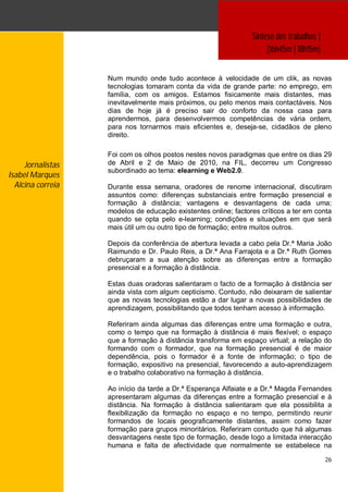 Síntese dos trabalhos ]
                                                                     [16h45m | 18h15m]


                   Num mundo onde tudo acontece à velocidade de um clik, as novas
                   tecnologias tomaram conta da vida de grande parte: no emprego, em
                   família, com os amigos. Estamos fisicamente mais distantes, mas
                   inevitavelmente mais próximos, ou pelo menos mais contactáveis. Nos
                   dias de hoje já é preciso sair do conforto da nossa casa para
                   aprendermos, para desenvolvermos competências de vária ordem,
                   para nos tornarmos mais eficientes e, deseja-se, cidadãos de pleno
                   direito.

                   Foi com os olhos postos nestes novos paradigmas que entre os dias 29
     Jornalistas   de Abril e 2 de Maio de 2010, na FIL, decorreu um Congresso
                   subordinado ao tema: elearning e Web2.0.
Isabel Marques
  Alcina correia   Durante essa semana, oradores de renome internacional, discutiram
                   assuntos como: diferenças substanciais entre formação presencial e
                   formação à distância; vantagens e desvantagens de cada uma;
                   modelos de educação existentes online; factores críticos a ter em conta
                   quando se opta pelo e-learning; condições e situações em que será
                   mais útil um ou outro tipo de formação; entre muitos outros.

                   Depois da conferência de abertura levada a cabo pela Dr.ª Maria João
                   Raimundo e Dr. Paulo Reis, a Dr.ª Ana Farrajota e a Dr.ª Ruth Gomes
                   debruçaram a sua atenção sobre as diferenças entre a formação
                   presencial e a formação à distância.

                   Estas duas oradoras salientaram o facto de a formação à distância ser
                   ainda vista com algum cepticismo. Contudo, não deixaram de salientar
                   que as novas tecnologias estão a dar lugar a novas possibilidades de
                   aprendizagem, possibilitando que todos tenham acesso à informação.

                   Referiram ainda algumas das diferenças entre uma formação e outra,
                   como o tempo que na formação à distância é mais flexível; o espaço
                   que a formação à distância transforma em espaço virtual; a relação do
                   formando com o formador, que na formação presencial é de maior
                   dependência, pois o formador é a fonte de informação; o tipo de
                   formação, expositivo na presencial, favorecendo a auto-aprendizagem
                   e o trabalho colaborativo na formação à distância.

                   Ao início da tarde a Dr.ª Esperança Alfaiate e a Dr.ª Magda Fernandes
                   apresentaram algumas da diferenças entre a formação presencial e à
                   distância. Na formação à distância salientaram que ela possibilita a
                   flexibilização da formação no espaço e no tempo, permitindo reunir
                   formandos de locais geograficamente distantes, assim como fazer
                   formação para grupos minoritários. Referiram contudo que há algumas
                   desvantagens neste tipo de formação, desde logo a limitada interacção
                   humana e falta de afectividade que normalmente se estabelece na

                                                                                          26
 