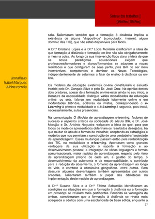 Síntese dos trabalhos ]
                                                                    [16h45m | 18h15m]


                   sala. Salientaram também que a formação à distância implica a
                   existência de alguns “dispositivos” (computador, internet, algum
                   domínio das TIC), que não estão disponíveis para todos.

                   A Dr.ª Cristiana Lopes e a Dr.ª Lúcia Monteiro clarificaram a ideia de
                   que formação à distância e formação on-line não são obrigatoriamente
                   a mesma coisa. Ao longo da sua intervenção ficou clara a ideia de que
                   os      novos      paradigmas      educacionais        exigem      que
                   professores/formadores e alunos/formandos se adaptem a novas
                   realidades e que configurem os seus perfis, pois têm de ser mais
                   interventivos, competentes e dominar as Novas Tecnologias,
                   independentemente de estarmos a falar de ensino à distância ou on-
     Jornalistas   line.
Isabel Marques
                   Os modelos de educação existentes on-line constituíram o assunto
  Alcina correia   trazido pelo Dr. Gonçalo Silva e pelo Dr. José Cruz. Na opinião destes
                   dois oradores, apesar de a formação on-line estar ainda no seu início, a
                   literatura da especialidade distingue várias modalidades de educação
                   online, ou seja, fala-se em modalidade totalmente online e em
                   modalidades híbridas, ecléticas ou mistas, correspondendo o e-
                   Learning à primeira modalidade e o b-Learning à segunda, pois inclui,
                   necessariamente, aulas presenciais.

                   Na comunicação O Modelo de aprendizagem e-learning: factores de
                   sucesso e aspectos críticos na sociedade do século XXI, o Dr. José
                   Morujão e Dr. António Nogueira realçaram a ideia de que, para que
                   todos os modelos apresentados obtenham os resultados desejados, há
                   que mudar de atitude e formas de trabalhar, adoptando as estratégias e
                   modelos que nos permitam a construção de uma verdadeira “sociedade
                   de aprendizagem”. Essas mudanças passam então pela rentabilização
                   das TIC, na modalidade e e-learning. Apontaram como grandes
                   vantagens da sua utilização o suporte à formação e ao
                   desenvolvimento pessoal, a integração de várias linguagens e formas
                   comunicacionais, maior rapidez de aprendizagem, respeito pelo ritmo
                   de aprendizagem próprio de cada um, a gestão do tempo, o
                   desenvolvimento da autonomia e da responsabilidade, o contributo
                   para a redução do absentismo, o fomento da aprendizagem ao longo
                   da vida, o combate a obstáculos geográficos, entre outros. Sem
                   descurar algumas desvantagens também apresentadas por outros
                   oradores, salientaram também o papel das bibliotecas na
                   implementação deste modelo de aprendizagem.

                   A Dr.ª Susana Silva e a Dr.ª Fátima Sebastião identificaram as
                   condições ou situações em que a formação à distância ou a formação
                   em presença se revelam mais pertinentes. Focando as vantagens de
                   ambas, consideraram que a formação à distância se revela mais
                   adequada a adultos com uma escolaridade de base sólida, enquanto a
                                                                                         27
 