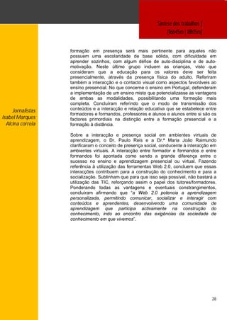 Síntese dos trabalhos ]
                                                                 [16h45m | 18h15m]


                   formação em presença será mais pertinente para aqueles não
                   possuem uma escolaridade de base sólida, com dificuldade em
                   aprender sozinhos, com algum défice de auto-disciplina e de auto-
                   motivação. Neste último grupo incluem as crianças, visto que
                   consideram que a educação para os valores deve ser feita
                   presencialmente, através da presença física do adulto. Referiram
                   também a interacção e o contacto visual como aspectos favoráveis ao
                   ensino presencial. No que concerne o ensino em Portugal, defenderam
                   a implementação de um ensino misto que potencializasse as vantagens
                   de ambas as modalidades, possibilitando uma formação mais
                   completa. Concluíram referindo que o modo de transmissão dos
     Jornalistas   conteúdos e a interacção e relação educativa que se estabelece entre
                   formadores e formandos, professores e alunos e alunos entre si são os
Isabel Marques     factores primordiais na distinção entre a formação presencial e a
  Alcina correia   formação à distância.

                   Sobre a interacção e presença social em ambientes virtuais de
                   aprendizagem, o Dr. Paulo Reis e a Dr.ª Maria João Raimundo
                   clarificaram o conceito de presença social, conducente à interacção em
                   ambientes virtuais. A interacção entre formador e formandos e entre
                   formandos foi apontada como sendo a grande diferença entre o
                   sucesso no ensino e aprendizagem presencial ou virtual. Fazendo
                   referência à utilização das ferramentas Web 2.0, concluem que essas
                   interacções contribuem para a construção do conhecimento e para a
                   socialização. Sublinham que para que isso seja possível, não bastará a
                   utilização das TIC, reforçando assim o papel dos tutores/formadores.
                   Ponderando todas as vantagens e eventuais constrangimentos,
                   concluíram afirmando que “a Web 2.0 potencia a aprendizagem
                   personalizada, permitindo comunicar, socializar e interagir com
                   conteúdos e aprendentes, desenvolvendo uma comunidade de
                   aprendizagem que participa activamente na construção do
                   conhecimento, indo ao encontro das exigências da sociedade de
                   conhecimento em que vivemos”.




                                                                                      28
 