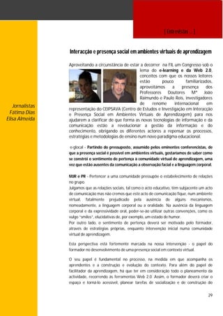[ Entrevistas … ]


                 Interacção e presença social em ambientes virtuais de aprendizagem

                 Aproveitando a circunstância de estar a decorrer na FIL um Congresso sob o
                                                       lema do e-learning e da Web 2.0,
                                                       conceitos com que os nossos leitores
                                                       estão       pouco       familiarizados,
                                                       aproveitámos    a     presença     dos
                                                       Professores   Doutores     Mª João
                                                       Raimundo e Paulo Reis, investigadores
                                                       de     renome     internacional     em
   Jornalistas
                 representação do CEIPSAVA (Centro de Estudos e Investigação em Interacção
  Fátima Dias    e Presença Social em Ambientes Virtuais de Aprendizagem) para nos
Elisa Almeida    ajudarem a clarificar de que forma as novas tecnologias de informação e da
                 comunicação estão a revolucionar a gestão da informação e do
                 conhecimento, obrigando os diferentes actores a repensar os processos,
                 estratégias e metodologias de ensino num novo paradigma educacional.

                  e-glocal - Partindo do pressuposto, assumido pelos eminentes conferencistas, de
                 que a presença social é possível em ambientes virtuais, gostaríamos de saber como
                 se constrói o sentimento de pertença à comunidade virtual de aprendizagem, uma
                 vez que estão ausentes da comunicação a observação facial e a linguagem corporal.

                 MJR e PR - Pertencer a uma comunidade pressupõe o estabelecimento de relações
                 no grupo.
                 Julgamos que as relações sociais, tal como o acto educativo, têm subjacente um acto
                 de comunicação mas não cremos que este acto de comunicação fique, num ambiente
                 virtual, fatalmente prejudicado pela ausência de alguns mecanismos,
                 nomeadamente, a linguagem corporal ou a oralidade. Na ausência da linguagem
                 corporal e da expressividade oral, poder-se-ão utilizar outras convenções, como os
                 vulgo “smiles”, elucidativas de, por exemplo, um estado de humor.
                 Por outro lado, o sentimento de pertença deverá ser motivado pelo formador,
                 através de estratégias próprias, enquanto intervenção inicial numa comunidade
                 virtual de aprendizagem.

                 Esta perspectiva está fortemente marcada na nossa intervenção - o papel do
                 formador no desenvolvimento de uma presença social em contexto virtual.

                 O seu papel é fundamental no processo, na medida em que acompanha os
                 aprendentes e a construção e evolução do contexto. Para além do papel de
                 facilitador da aprendizagem, há que ter em consideração todo o planeamento da
                 actividade, recorrendo às ferramentas Web 2.0. Assim, o formador deverá criar o
                 espaço e torná-lo acessível, planear tarefas de socialização e de construção do


                                                                                                 29
 