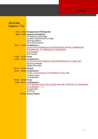 [PROGRAMA]



[Alfa de Maio]
[Auditório n.º 1 FIL]

         8h15 – 9h00 Recepção dos Participantes
         9h00 – 9h30 Abertura do Colóquio
                     Srª Ministra da Educação
                     Conselho Científico da Formação
                     Domingos Boieiro
                     Maria José Palmeira
        9h30 – 11h00 Conferência 1
                        QUAIS AS DIFERENÇAS SUBSTANCIAIS ENTRE FORMAÇÃO
                        PRESENCIAL E FORMAÇÃO À DISTÂNCIA
                    Ana Farrajota
                    Ruth Gomes
      11h00 – 11h30 Pausa
      11h30 – 13h15 Conferência 2
                        QUAIS AS VANTAGENS E DESVANTAGENS DE CADA UM?
                    Esperança Alfaiate
                    Magda Fernandes
      13h15 – 14h30 Almoço
      14h30 – 16h30 Conferência 3
                        TODA A EDUCAÇÃO À DISTÂNCIA É ON-LINE
                    Cristiana Lopes
                    Lúcia Monteiro
      16h30 – 16h45 Pausa
       16h45- 18h15 Conferência 4
                        QUE MODELOS DE EDUCAÇÃO ONLINE EXISTEM? (E-LEARNING;
                        B-LEARNING; ...?)
                      Gonçalo Silva
                      José Cruz
                20h00 Saurau Festivo




                                                                        3
 