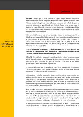 [ Entrevistas … ]


                   MJR e PR -Sempre que se criam relações há lugar a comportamentos desviantes.
                   Numa comunidade, seja ela um grupo presencial ou virtual, podem acontecer actos
                   violentos ou de indisciplina. A maior diferença prende-se com o facto de que, na
                   presencial acresce-se a possibilidade de violência física, e na virtual, esta é,
                   obviamente, inviável. De toda a maneira, a violência/ofensa à integridade psicológica
                   não será menos agressiva e as palavras escritas serão capazes de injurias não menos
                   gravosas que as palavras faladas…

                   Relativamente à forma de lidar com uma situação destas, tal como na presencial, na
                   virtual não tem resposta fácil! Julgamos que, à semelhança da presencial, dependerá
                   do tipo de abuso ou agressão e da sensibilidade do formador para a resolver. O
     Jornalistas   melhor será sempre que se estabeleçam regras de participação claras e
Isabel Marques     objectivamente bem definidas, logo na constituição do grupo, de forma a antecipar e
                   inviabilizar este tipo de episódio.
  Alcina correia
                   e-glocal -Interacção, comunicação e colaboração parecem ser três conceitos que
                   valorizam, de sobremaneira, nesta comunicação. Gostaríamos que concretizassem
                   a sua mais-valia em contextos de aprendizagem virtual.

                   MJR e PR - Em ambientes colaborativos os intervenientes estarão envolvidos na sua
                   própria aprendizagem e as actividades propostas devem, preferencialmente, estar
                   direccionadas para situações de aplicação prática à sua vivência, articulando
                   aprendizagem com o contexto e as experiências.

                   Parece-nos consensual que a comunicação é um factor fundamental em qualquer
                   forma de aprendizagem, quer seja presencial ou virtual, constituindo-se a maior
                   diferença na forma – oral/corporal versus escrita.

                   A interacção e o trabalho cooperativo são um caminho, não só para encontrar um
                   produto colectivo, como para desenvolver uma visão mais ampla, identificando
                   incoerências e incompletudes, estimulando criatividade, novas descobertas e
                   diferentes alternativas. Em suma, os alunos serão co-autores de uma construção de
                   conhecimento e processo de aprendizagem, que se resultado de fontes comunitárias
                   será, invariavelmente, mais enriquecedor.

                   Neste contexto, emerge um novo paradigma de avaliação - a avaliação contextual – a
                   que corresponde ao vulgarmente designado na literatura de “avaliação autêntica”.
                   Neste tipo de avaliação destaca-se o facto de não incidir apenas nos produtos finais,
                   mas nas tarefas e procedimentos que acompanham o desenvolvimento da
                   actividade. Estamos na presença de uma verdadeira avaliação formadora que implica
                   interacção, comunicação e colaboração entre as partes, formador e formandos.

                   Foi no seguimento deste panorama que as ferramentas da Web 2.0 contribuíram
                   para o aparecimento de um novo conceito de e-Portfolios. A elaboração de um e-

                                                                                                     31
 