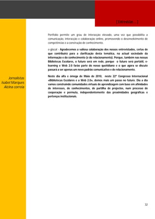 [ Entrevistas … ]


                   Portfolio permite um grau de interacção elevado, uma vez que possibilita a
                   comunicação, interacção e colaboração online, promovendo o desenvolvimento de
                   competências e a construção de conhecimento.

                   e-glocal - Agradecemos a valiosa colaboração dos nossos entrevistados, certas de
                   que contribuirá para a clarificação desta temática, na actual sociedade da
                   informação e do conhecimento (e do relacionamento). Porque, também nas nossas
                   Bibliotecas Escolares, o futuro será em rede, porque o futuro será portátil, e-
                   learning e Web 2.0 farão parte do nosso quotidiano e o que agora se discute
                   passará a ser apenas um novo padrão comunicativo e de relacionamento.

                   Neste dia alfa e ómega de Maio de 2010, neste 22º Congresso Internacional
     Jornalistas
                   «Bibliotecas Escolares e a Web 2.0», demos mais um passo no futuro. Dia a dia
Isabel Marques     vamos construindo comunidades virtuais de aprendizagem com base em afinidades
  Alcina correia   de interesses, de conhecimentos, de partilha de projectos, num processo de
                   cooperação e permuta, independentemente das proximidades geográficas e
                   pertenças institucionais.




                                                                                                32
 