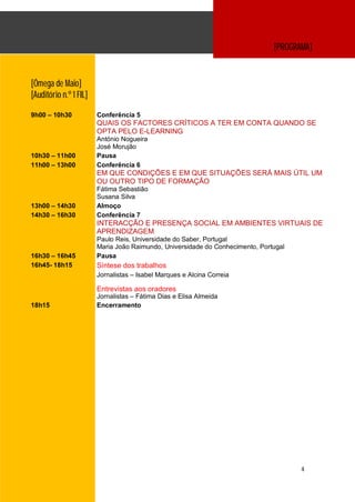 [PROGRAMA]


[Ómega de Maio]
[Auditório n.º 1 FIL]

9h00 – 10h30            Conferência 5
                        QUAIS OS FACTORES CRÍTICOS A TER EM CONTA QUANDO SE
                        OPTA PELO E-LEARNING
                        António Nogueira
                        José Morujão
10h30 – 11h00           Pausa
11h00 – 13h00           Conferência 6
                        EM QUE CONDIÇÕES E EM QUE SITUAÇÕES SERÁ MAIS ÚTIL UM
                        OU OUTRO TIPO DE FORMAÇÃO
                        Fátima Sebastião
                        Susana Silva
13h00 – 14h30           Almoço
14h30 – 16h30           Conferência 7
                        INTERACÇÃO E PRESENÇA SOCIAL EM AMBIENTES VIRTUAIS DE
                        APRENDIZAGEM
                        Paulo Reis, Universidade do Saber, Portugal
                        Maria João Raimundo, Universidade do Conhecimento, Portugal
16h30 – 16h45           Pausa
16h45- 18h15            Síntese dos trabalhos
                        Jornalistas – Isabel Marques e Alcina Correia

                        Entrevistas aos oradores
                        Jornalistas – Fátima Dias e Elisa Almeida
18h15                   Encerramento




                                                                                      4
 
