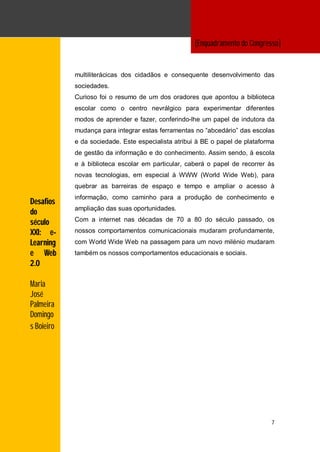[Enquadramento do Congresso]
                                                    ngressoROGRAMA]

            multiliterácicas dos cidadãos e consequente desenvolvimento das
            sociedades.
            Curioso foi o resumo de um dos oradores que apontou a biblioteca
            escolar como o centro nevrálgico para experimentar diferentes
            modos de aprender e fazer, conferindo-lhe um papel de indutora da
            mudança para integrar estas ferramentas no “abcedário” das escolas
            e da sociedade. Este especialista atribui à BE o papel de plataforma
            de gestão da informação e do conhecimento. Assim sendo, à escola
            e à biblioteca escolar em particular, caberá o papel de recorrer às
            novas tecnologias, em especial à WWW (World Wide Web), para
            quebrar as barreiras de espaço e tempo e ampliar o acesso à
            informação, como caminho para a produção de conhecimento e
Desafios
            ampliação das suas oportunidades.
do
            Com a internet nas décadas de 70 a 80 do século passado, os
século
XXI: e-     nossos comportamentos comunicacionais mudaram profundamente,
Learning    com World Wide Web na passagem para um novo milénio mudaram
e Web       também os nossos comportamentos educacionais e sociais.
2.0

Maria
José
Palmeira
Domingo
s Boieiro




                                                                               7
 