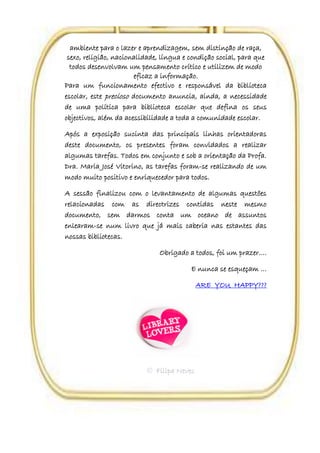 ambiente para o lazer e aprendizagem, sem distinção de raça,
 sexo, religião, nacionalidade, língua e condição social, para que
  todos desenvolvam um pensamento crítico e utilizem de modo
                        eficaz a informação.
Para um funcionamento efectivo e responsável da biblioteca
escolar, este precioso documento anuncia, ainda, a necessidade
de uma política para biblioteca escolar que defina os seus
objectivos, além da acessibilidade a toda a comunidade escolar.

Após a exposição sucinta das principais linhas orientadoras
deste documento, os presentes foram convidados a realizar
algumas tarefas. Todos em conjunto e sob a orientação da Profa.
Dra. Maria José Vitorino, as tarefas foram-se realizando de um
modo muito positivo e enriquecedor para todos.

A sessão finalizou com o levantamento de algumas questões
relacionadas com as directrizes contidas neste mesmo
documento, sem darmos conta um oceano de assuntos
enlearam-se num livro que já mais caberia nas estantes das
nossas bibliotecas.

                               Obrigado a todos, foi um prazer….

                                         E nunca se esqueçam …

                                           ARE YOU HAPPY???




                           Filipa Neves
 
