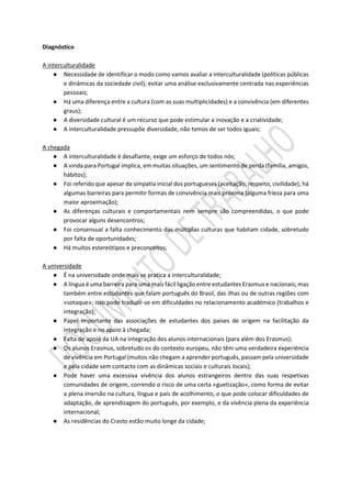 Diagnóstico
A interculturalidade
● Necessidade de identificar o modo como vamos avaliar a interculturalidade (políticas públicas
e dinâmicas da sociedade civil); evitar uma análise exclusivamente centrada nas experiências
pessoais;
● Há uma diferença entre a cultura (com as suas multiplicidades) e a convivência (em diferentes
graus);
● A diversidade cultural é um recurso que pode estimular a inovação e a criatividade;
● A interculturalidade pressupõe diversidade, não temos de ser todos iguais;
A chegada
● A interculturalidade é desafiante, exige um esforço de todos nós;
● A vinda para Portugal implica, em muitas situações, um sentimento de perda (família, amigos,
hábitos);
● Foi referido que apesar da simpatia inicial dos portugueses (aceitação, respeito, civilidade), há
algumas barreiras para permitir formas de convivência mais próxima (alguma frieza para uma
maior aproximação);
● As diferenças culturais e comportamentais nem sempre são compreendidas, o que pode
provocar alguns desencontros;
● Foi consensual a falta conhecimento das múltiplas culturas que habitam cidade, sobretudo
por falta de oportunidades;
● Há muitos estereótipos e preconceitos;
A universidade
● É na universidade onde mais se pratica a interculturalidade;
● A língua é uma barreira para uma mais fácil ligação entre estudantes Erasmus e nacionais; mas
também entre estudantes que falam português do Brasil, das ilhas ou de outras regiões com
«sotaque»; isso pode traduzir-se em dificuldades no relacionamento académico (trabalhos e
integração);
● Papel importante das associações de estudantes dos países de origem na facilitação da
integração e no apoio à chegada;
● Falta de apoio da UA na integração dos alunos internacionais (para além dos Erasmus);
● Os alunos Erasmus, sobretudo os do contexto europeu, não têm uma verdadeira experiência
de vivência em Portugal (muitos não chegam a aprender português, passam pela universidade
e pela cidade sem contacto com as dinâmicas sociais e culturais locais);
● Pode haver uma excessiva vivência dos alunos estrangeiros dentro das suas respetivas
comunidades de origem, correndo o risco de uma certa «guetização», como forma de evitar
a plena imersão na cultura, língua e país de acolhimento, o que pode colocar dificuldades de
adaptação, de aprendizagem do português, por exemplo, e da vivência plena da experiência
internacional;
● As residências do Crasto estão muito longe da cidade;
 
