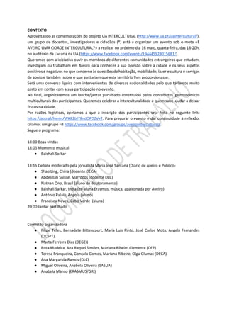 CONTEXTO
Aproveitando as comemorações do projeto UA INTERCULTURAL (http://www.ua.pt/uaintercultural/),
um grupo de docentes, investigadores e cidadãos (*) está a organizar um evento sob o mote «É
AVEIRO UMA CIDADE INTERCULTURAL?» a realizar no próximo dia 16 maio, quarta-feira, das 18-20h,
no auditório da Livraria da UA (https://www.facebook.com/events/194445928015681/).
Queremos com a iniciativa ouvir os membros de diferentes comunidades estrangeiras que estudam,
investigam ou trabalham em Aveiro para conhecer a sua opinião sobre a cidade e os seus aspetos
positivos e negativos no que concerne às questões da habitação, mobilidade, lazer e cultura e serviços
de apoio e também sobre o que gostariam que este território lhes proporcionasse.
Será uma conversa ligeira com intervenientes de diversas nacionalidades pelo que teríamos muito
gosto em contar com a sua participação no evento.
No final, organizaremos um lanche/jantar partilhado constituído pelos contributos gastronómicos
multiculturais dos participantes. Queremos celebrar a interculturalidade e quem sabe ajudar a deixar
frutos na cidade.
Por razões logísticas, apelamos a que a inscrição dos participantes seja feita no seguinte link:
https://goo.gl/forms/WK82bJY8ndOPDZVe2. Para preparar o evento e dar continuidade à reflexão,
criámos um grupo FB https://www.facebook.com/groups/aveirointercultural/.
Segue o programa:
18:00 Boas vindas
18:05 Momento musical
● Baishali Sarkar
18:15 Debate moderado pela jornalista Maria José Santana (Diário de Aveiro e Público)
● Shao Ling, China (docente DECA)
● Abdelillah Suisse, Marrocos (docente DLC)
● Nathan Ono, Brasil (aluno de doutoramento)
● Baishali Sarkar, India (ex-aluna Erasmus, música, apaixonada por Aveiro)
● António Palaia, Angola (aluno)
● Francisca Neves, Cabo Verde (aluna)
20:00 Jantar partilhado
Comissão organizadora
● Filipe Teles, Bernadete Bittencourt, Maria Luís Pinto, José Carlos Mota, Angela Fernandes
(DCSPT)
● Marta Ferreira Dias (DEGEI)
● Rosa Madeira, Ana Raquel Simões, Mariana Ribeiro Clemente (DEP)
● Teresa Franqueira, Gonçalo Gomes, Mariana Ribeiro, Olga Glumac (DECA)
● Ana Margarida Ramos (DLC)
● Miguel Oliveira, Anabela Oliveira (SASUA)
● Anabela Manso (ERASMUS/GRI)
 