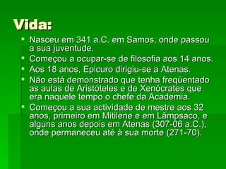 Vida: Nasceu em 341 a.C. em Samos, onde passou a sua juventude.  Começou a ocupar-se de filosofia aos 14 anos.  Aos 18 anos, Epicuro dirigiu-se a Atenas.  Não está demonstrado que tenha freqüentado as aulas de Aristóteles e de Xenócrates que era naquele tempo o chefe da Academia.  Começou a sua actividade de mestre aos 32 anos, primeiro em Mitilene e em Lâmpsaco, e alguns anos depois em Atenas (307-06 a.C.), onde permaneceu até à sua morte (271-70). 