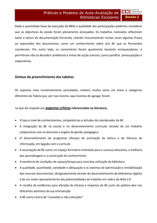 Práticas e Modelos de Auto-Avaliação de
                                          Bibliotecas Escolares                           Sessão 2

Dada a quantidade (taxa de execução de 88%) e qualidade das participações podemos considerar 
que  os  objectivos  da  sessão  foram  plenamente  alcançados.  Os  trabalhos  realizados  reflectiram 
tanto  a  leitura  da  documentação  fornecida,  citando  inclusivamente  muitas  vezes  algumas  frases 
ou  expressões  dos  documentos,  como  um  conhecimento  sobre  a(s)  BE  que  os  formandos 
coordenam.  Por  outro  lado,  os  comentários  foram  igualmente  bastante  enriquecedores,  e 
permitiram não só descobrir problemas e linhas de acção comuns, como partilhar  preocupações e 
expectativas. 
 
 

Síntese do preenchimento das tabelas: 
 
Os  aspectos  mais  insistentemente  assinalados,  embora  muitas  vezes  em  áreas  e  categorias 
diferentes da Tabela que, por isso mesmo, aqui tivemos de agregar foram: 
 
no que diz respeito aos aspectos críticos referenciados na literatura,  
        
•   O tipo e nível de conhecimentos, competências e atitudes do coordenador da BE 
•   A  integração  da  BE  na  escola  e  no  desenvolvimento  curricular  através  de  um  trabalho 
    colaborativo com os docentes e órgãos de gestão pedagógica 
•   O  desenvolvimento  de  programas  eficazes  de  promoção  da  leitura  e  de  literacia  de 
    informação, em ligação com o currículo 
•   A assumpção da BE como um espaço formativo orientado para o sucesso educativo, a melhoria 
    das aprendizagens e a construção do conhecimento 
•   A existência de condições de espaço/tempo para uma boa utilização da biblioteca 
•   A qualidade, quantidade, variedade e adequação e os sistemas de optimização e rentabilização 
    dos recursos documentais, designadamente através do desenvolvimento de bibliotecas digitais 
    e de um maior aproveitamento das potencialidades do trabalho em rede e da Web 2.0 
•   A recolha de evidências para aferição da eficácia e impactos da BE junto do público‐alvo nos 
    diferentes domínios da sua intervenção 
•   A BE como centro de “conexões e não colecções” 
 
        
 
