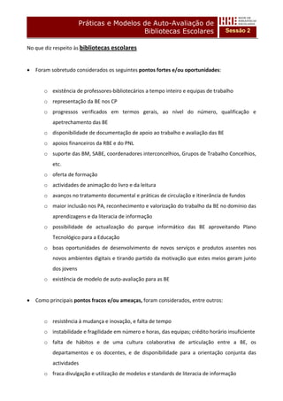 Práticas e Modelos de Auto-Avaliação de
                                          Bibliotecas Escolares                          Sessão 2


No que diz respeito às bibliotecas escolares 
         
•   Foram sobretudo considerados os seguintes pontos fortes e/ou oportunidades: 
                 
        o existência de professores‐bibliotecários a tempo inteiro e equipas de trabalho 
        o representação da BE nos CP 
        o progressos  verificados  em  termos  gerais,  ao  nível  do  número,  qualificação  e 
            apetrechamento das BE 
        o disponibilidade de documentação de apoio ao trabalho e avaliação das BE 
        o apoios financeiros da RBE e do PNL 
        o suporte das BM, SABE, coordenadores interconcelhios, Grupos de Trabalho Concelhios, 
            etc. 
        o oferta de formação 
        o actividades de animação do livro e da leitura 
        o avanços no tratamento documental e práticas de circulação e itinerância de fundos 
        o maior inclusão nos PA, reconhecimento e valorização do trabalho da BE no domínio das 
            aprendizagens e da literacia de informação 
        o possibilidade  de  actualização  do  parque  informático  das  BE  aproveitando  Plano 
            Tecnológico para a Educação 
        o boas  oportunidades  de  desenvolvimento  de  novos  serviços  e  produtos  assentes  nos 
            novos ambientes digitais e tirando partido da motivação que estes meios geram junto 
            dos jovens  
        o existência de modelo de auto‐avaliação para as BE 
                        
•   Como principais pontos fracos e/ou ameaças, foram considerados, entre outros: 
     
        o resistência à mudança e inovação, e falta de tempo 
        o instabilidade e fragilidade em número e horas, das equipas; crédito horário insuficiente 
        o falta  de  hábitos  e  de  uma  cultura  colaborativa  de  articulação  entre  a  BE,  os 
            departamentos  e  os  docentes,  e  de  disponibilidade  para  a  orientação  conjunta  das 
            actividades 
        o fraca divulgação e utilização de modelos e standards de literacia de informação 
 