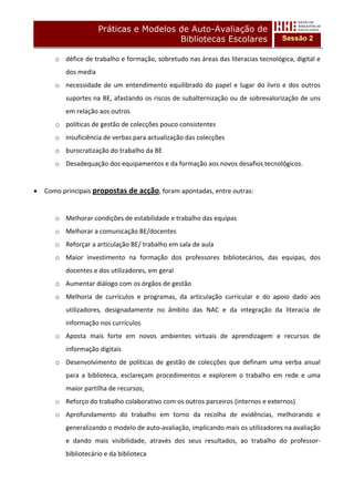 Práticas e Modelos de Auto-Avaliação de
                                           Bibliotecas Escolares                          Sessão 2

        o défice de trabalho e formação, sobretudo nas áreas das literacias tecnológica, digital e 
           dos media 
        o necessidade  de  um  entendimento  equilibrado  do  papel  e  lugar  do  livro  e  dos  outros 
           suportes na BE, afastando os riscos de subalternização ou de sobrevalorização de uns 
           em relação aos outros 
        o políticas de gestão de colecções pouco consistentes 
        o insuficiência de verbas para actualização das colecções 
        o burocratização do trabalho da BE 
        o Desadequação dos equipamentos e da formação aos novos desafios tecnológicos. 
            
•   Como principais propostas de acção, foram apontadas, entre outras: 
     
        o Melhorar condições de estabilidade e trabalho das equipas 
        o Melhorar a comunicação BE/docentes 
        o Reforçar a articulação BE/ trabalho em sala de aula 
        o Maior  investimento  na  formação  dos  professores  bibliotecários,  das  equipas,  dos 
           docentes e dos utilizadores, em geral 
        o Aumentar diálogo com os órgãos de gestão 
        o Melhoria  de  currículos  e  programas,  da  articulação  curricular  e  do  apoio  dado  aos 
           utilizadores,  designadamente  no  âmbito  das  NAC  e  da  integração  da  literacia  de 
           informação nos currículos 
        o Aposta  mais  forte  em  novos  ambientes  virtuais  de  aprendizagem  e  recursos  de 
           informação digitais 
        o Desenvolvimento  de  políticas  de  gestão  de  colecções  que  definam  uma  verba  anual 
           para  a  biblioteca,  esclareçam  procedimentos  e  explorem  o  trabalho  em  rede  e  uma 
           maior partilha de recursos; 
        o Reforço do trabalho colaborativo com os outros parceiros (internos e externos) 
        o Aprofundamento  do  trabalho  em  torno  da  recolha  de  evidências,  melhorando  e 
           generalizando o modelo de auto‐avaliação, implicando mais os utilizadores na avaliação 
           e  dando  mais  visibilidade,  através  dos  seus  resultados,  ao  trabalho  do  professor‐
           bibliotecário e da biblioteca 
 
 