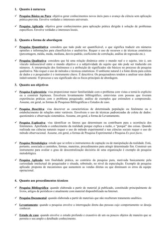 1. Quanto à natureza

 Pesquisa Básica ou Pura: objetiva gerar conhecimentos novos úteis para o avanço da ciência sem aplicação
  prática prevista. Envolve verdades e interesses universais.

 Pesquisa Aplicada: objetiva gerar conhecimentos para aplicação prática dirigida à solução de problemas
  específicos. Envolve verdades e interesses locais.


2. Quanto a forma de abordagem

 Pesquisa Quantitativa: considera que tudo pode ser quantificável, o que significa traduzir em números
  opiniões e informações para classificá-los e analisá-los. Requer o uso de recursos e de técnicas estatísticas
  (percentagem, média, moda, mediana, desvio padrão, coeficiente de correlação, análise de regressão etc.).

 Pesquisa Qualitativa: considera que há uma relação dinâmica entre o mundo real e o sujeito, isto é, um
  vínculo indissociável entre o mundo objetivo e a subjetividade do sujeito que não pode ser traduzido em
  números. A interpretação dos fenômenos e a atribuição de significados são básicos no processo de pesquisa
  qualitativa. Não requer o uso de métodos e técnicas estatísticas. O ambiente natural é a fonte direta para coleta
  de dados e o pesquisador é o instrumento chave. É descritiva. Os pesquisadores tendem a analisar seus dados
  indutivamente. O processo e seu significado são os focos principais de abordagem.

3. Quanto aos objetivos

 Pesquisa Exploratória: visa proporcionar maior familiaridade com o problema com vistas a torná-lo explícito
  ou a construir hipóteses. Envolvem levantamento bibliográfico; entrevistas com pessoas que tiveram
  experiências práticas com o problema pesquisado; análise de exemplos que estimulem a compreensão.
  Assume, em geral, as formas de Pesquisas Bibliográficas e Estudos de caso.

 Pesquisa Descritiva: visa descrever as características de determinada população ou fenômeno ou o
  estabelecimento de relações entre variáveis. Envolvem o uso de técnicas padronizadas de coleta de dados:
  questionário e observação sistemática. Assume, em geral, a forma de Levantamento.

 Pesquisa Explicativa: visa identificar os fatores que determinam ou contribuem para a ocorrência dos
  fenômenos. Aprofunda o conhecimento da realidade porque explica a razão, o “porquê” das coisas. Quando
  realizada nas ciências naturais requer o uso do método experimental e nas ciências sociais requer o uso do
  método observacional. Assume, em geral, a formas de Pesquisa Experimental e Pesquisa Ex-post-facto.


 Pesquisa Metodológica: estudo que se refere a instrumentos de captação ou de manipulação da realidade. Está,
  portanto, associada a caminhos, formas, maneiras, procedimentos para atingir determinado fim. Construir um
  instrumento para avaliar o grau de descentralização decisória de uma organização é exemplo de pesquisa
  metodológica.

 Pesquisa Aplicada: tem finalidade prática, ao contrário da pesquisa pura, motivada basicamente pela
  curiosidade intelectual do pesquisador e situada, sobretudo, no nível da especulação. Exemplo de pesquisa
  aplicada: proposta de mecanismos que aumentem as vendas diretas ou que diminuam os erros da equipe
  operacional.


4. Quanto aos procedimentos técnicos

 Pesquisa Bibliográfica: quando elaborada a partir de material já publicado, constituído principalmente de
  livros, artigos de periódicos e atualmente com material disponibilizado na Internet.

 Pesquisa Documental: quando elaborada a partir de materiais que não receberam tratamento analítico.

 Levantamento: quando a pesquisa envolve a interrogação direta das pessoas cujo comportamento se deseja
  conhecer.

 Estudo de caso: quando envolve o estudo profundo e exaustivo de um ou poucos objetos de maneira que se
  permita o seu amplo e detalhado conhecimento.
 