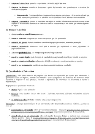  Pesquisa Ex-Post-Facto: quando o “experimento” se realiza depois dos fatos.

    Pesquisa Participante: quando se desenvolve a partir da interação entre pesquisadores e membros das
     situações investigadas.


           o   Pesquisa-ação: Pesquisa-ação é um tipo particular de pesquisa participante e de pesquisa aplicada que
               supõe intervenção participativa na realidade social. Quanto aos fins é, portanto, intervencionista.

    Pesquisa Experimental: quando se determina um objeto de estudo, selecionam-se as variáveis que seriam
     capazes de influenciá-lo; definem-se as formas de controle e de observação dos efeitos que a variável produz
     no objeto.

D) Tipos de Amostras
   1. Amostras não-probabilísticas podem ser:

    amostras acidentais: compostas por acaso, com pessoas que vão aparecendo;

    amostras por quotas: diversos elementos constantes da população/universo, na mesma proporção;

    amostras intencionais: escolhidos casos para a amostra que representem o “bom julgamento” da
     população/universo.

   2. Amostras probabilísticas são compostas por sorteio e podem ser:

    amostras casuais simples: cada elemento da população tem oportunidade igual de ser incluído na amostra;

    amostras casuais estratificadas: cada estrato, definido previamente, estará representado na amostra;

    amostras por agrupamento: reunião de amostras representativas de uma população.


E) Questionários e Entrevistas

Questionário é uma série ordenada de perguntas que devem ser respondidas por escrito pelo informante. O
questionário deve ser objetivo, limitado em extensão e estar acompanhado de instruções As instruções devem
esclarecer o propósito de sua aplicação, ressaltar a importância da colaboração do informante e facilitar o
preenchimento.

As perguntas do questionário podem ser:

    abertas: “Qual é a sua opinião?”;

    fechadas: duas escolhas: sim ou não; escala – concordo plenamente, concordo parcialmente, discordo
     totalmente;

    de múltiplas escolhas: fechadas com uma série de respostas possíveis.

Entrevista é a obtenção de informações de um entrevistado, sobre determinado assunto ou problema. A entrevista
pode ser:

    padronizada ou estruturada: roteiro previamente estabelecido – típico para grandes amostras, assim como
     para pessoas com menor grau de qualificação e hierarquia (requer menos experiência do pesquisador);

    despadronizada ou não-estruturada: não existe rigidez de roteiro. Podem-se explorar mais amplamente
     algumas questões – típico de poucos sujeitos (amostra pequena de pessoas), assim como para pessoas com
     maior grau de qualificação e posição hierárquica (requer mais experiência do pesquisador).
 