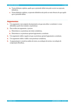 ASSUNTO: FILOSOFIA	

                             	

                                        11º ANO

     b. Numa deﬁnição explícita, aquilo que se pretende deﬁnir não pode ocorrer na expressão
        deﬁnidora.
     c. Numa deﬁnição explícita, a expressão deﬁnidora não pode ser mais obscura do que aquilo
        que se pretende deﬁnir.



Argumentos
1.   Um argumento é um conjunto de proposições em que uma delas (a conclusão) é a tese
     defendida a partir das restantes (as premissas)
2.   Para avaliar um argumento, é preciso:
     a. Determinar se as premissas são todas verdadeiras;
     b. Determinar se as premissas apoiam logicamente a conclusão.
3.   Um argumento válido é aquele em que as premissas apoiam logicamente a conclusão.
4.   Um argumento sólido é válido e tem premissas verdadeiras.
5.   A argumentação é crucial na análise de textos, na avaliação de teorias e na redação de
     composições ﬁlosóﬁcas.




 PÁGINA 2 DE 2	

                                  	

                      JORGE BARBOSA - 2012/2013
 
