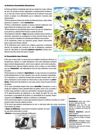 As Primeiras Comunidades Recolectoras

A Península Ibérica é habitada pelo Homem desde há muitos milhares
de anos. Os primeiros homens dependiam completamente da Nature-
za, ou seja, dos recursos naturais. Precisavam de se esforçar muito para
vencer os perigos e as dificuldades que os rodeavam. Lutavam pela
sobrevivência.
 Para sobreviver tinham de recolher da Natureza frutos, raízes, folhas,
pescavam e caçavam – eram recolectores*.
 Para se alimentarem, quando os recursos naturais acabavam num
lugar tinham de se deslocar para outro – eram nómadas*.
 Este período era caracterizado pelo imenso frio, por isso, abrigavam-
se em grutas ou cabanas feitas de paus e peles de animais.
 Conseguiram descobrir o fogo, passando a utilizá-lo para cozinhar os
alimentos, aquecerem-se, protegerem-se contra animais ferozes, ilumi-
nar as cavernas e também era utilizado para fabricar instrumentos
 Os recolectores viviam em pequenos grupos, faziam instrumentos
para a caça como lanças e bifaces.
 Os recolectores eram artistas e/ou mágicos, gravavam e pintavam
animais nas paredes das cavernas em que se abrigavam, pintavam
cenas da vida diária, as chamadas pinturas rupestres* porque acre-
ditavam que lhes traria sorte para a caçada.

As Comunidades Agro-Pastoris

O frio que se fazia sentir no tempo das comunidades recolectoras diminuiu, as
temperaturas subiram e os gelos derreteram. Com estas alterações climáticas
alguns animais desapareceram, outros novos surgiram, assim como as plantas.
 Domesticavam algumas espécies animais, como a cabra e a vaca. Dedica-
ram-se à Pastorícia*, não dependendo mais da caça. Obtinham carne, leite,
lã e peles.
 Começaram-se a dedicar à Agricultura*, ou seja, tornaram-se produtores.
A alimentação tornou-se mais variada e rica e isso fez aumentar a população.
 A agricultura e a pastorícia fornecia-lhes alimento durante todo o ano e
assim começaram a viver sempre no mesmo sítio, ou seja, tornaram-se seden-
tários*. Construíam eles próprios as suas casas, juntas umas às outras forman-
do aldeias.
 As novas actividades exigiam-lhes outros utensílios. Começaram a usar o
arado em madeira e outros utensílios feitos em pedra, como a mó, a enxada e
a foice. Surgiu também a roda que veio facilitar o transporte de produtos.
 O desenvolvimento da agricultura e da criação de gado fez com que
aumentasse a quantidade de produtos e a necessidade de os guardar. Desen-
volveram novas técnicas: a cestaria, a cerâmica e a tecelagem.
                                                                                            Conceitos:
 Só muito tempo depois, os povos agro-pastoris passaram a fabricar utensílios em metal –
                                                                                            Recolectores: povos que vivem
primeiro cobre e bronze e depois em ferro.
                                                                                            do que a Natureza lhes dá.
 Os povos agro-pastoris preocupavam-se com a vida para além da morte, construíam           Nómadas: povo que não vive
monumentos em pedra:                                                                        sempre no mesmo local porque
 Antas ou Dólmenes: monumentos funerários erguidos nos locais                              tem de se deslocar em busca de
                                                                                            alimento.
em que eram enterrados os mortos.                                                           Pinturas Rupestres: gravuras
 Menires: monumentos dedicados à Natureza.                                                 feitas na pedra.
                                                                                            Pastorícia: actividade através da
                                                                                            qual o Homem se dedica à criação
                                                                                            de gado.
                                                                                            Agricultura: actividade através
                                                                                            da qual o Homem trabalha a terra
                                                                                            para obter alimentos.
                                                                                            Sedentários: povo que vive sempre
                                                                                            no mesmo local.
                      Anta ou Dólmen                                       Menir
 