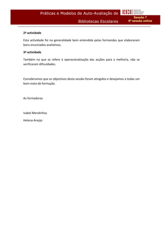 Práticas e Modelos de Auto-Avaliação de
                                                                              Sessão 7
                                      Bibliotecas Escolares               6ª sessão online


2ª actividade

Esta actividade foi na generalidade bem entendida pelas formandas que elaboraram
bons enunciados avaliativos.

3ª actividade

Também no que se refere à operacionalização das acções para a melhoria, não se
verificaram dificuldades.



Consideramos que os objectivos desta sessão foram atingidos e desejamos a todas um
bom resto de formação.



As formadoras



Isabel Mendinhos

Helena Araújo
 