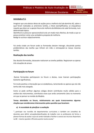 Práticas e Modelos de Auto-Avaliação de
                                                                                           Sessão 7
                                             Bibliotecas Escolares                     6ª sessão online


Actividade nº 3:

Imaginar que uma destas ideias de acções para a melhoria do Sub-domínio A2, sobre o
qual foram realizadas as anteriores tarefas, a título exemplificativo, se enquadrava
naquilo que deve ser a aposta futura de melhoria da biblioteca de cada formanda, num
determinado tópico.
Identificá-la e procurar operacionalizá-la de um modo mais efectivo, de modo a que se
possa constituir como uma verdadeira proposta de melhoria.
Redigi-la sucinta e objectivamente.



Foi ainda criado um forum onde as formandas deviam interagir, discutindo pontos
problemáticos das tarefas que tinham em mão e entreajudar-se nessas mesmas
tarefas.

Realização das tarefas

Das dezoito formandas, dezassete realizaram as tarefas pedidas. Registaram-se apenas
três situações de atraso.



Participação no forum

Quinze formandas participaram no forum e destas, nove tiveram participações
bastante significativas.

Foi muito positiva a interacção que se estabeleceu, lamentando-se apenas que ela não
tenha sido mais alargada.

Como se pode verificar algumas colegas deram contributos muito válidos para a
análise dos instrumentos, contributos esses que serão certamente úteis no momento
em que se pensar na revisão do Modelo.

Temas abordados no forum, relativamente aos quais transcrevemos algumas
citações que consideramos interessantes pelas questões que levantam:

    a) A ncessidade de planificar a avaliação

“...participar nas reuniões de departamentos curriculares e também em conselhos de
docentes para definir actuações/planificações de trabalho com os professores de forma a
planear formas de avaliar o que vai sendo realizado e facilitar o acesso aos recursos disponíveis
na BE – mesmo quando o PB está ausente noutra escola.”
 