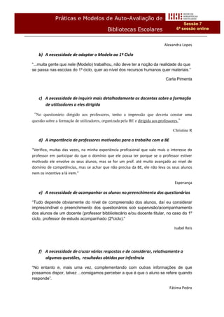 Práticas e Modelos de Auto-Avaliação de
                                                                                         Sessão 7
                                            Bibliotecas Escolares                    6ª sessão online


                                                                              Alexandra Lopes

    b) A necessidade de adaptar o Modelo ao 1º Ciclo

“...muita gente que nele (Modelo) trabalhou, não deve ter a noção da realidade do que
se passa nas escolas do 1º ciclo, quer ao nível dos recursos humanos quer materiais.”

                                                                               Carla Pimenta



    c) A necessidade de inquirir mais detalhadamente os docentes sobre a formação
       de utilizadores a eles dirigida

“No questionário dirigido aos professores, tenho a impressão que deveria constar uma
questão sobre a formação de utilizadores, organizada pela BE e dirigida aos professores.”

                                                                                   Christine R

    d) A importância de professores motivados para o trabalho com a BE

“Verifico, muitas das vezes, na minha experiência profissional que vale mais o interesse do
professor em participar do que o domínio que ele possa ter porque se o professor estiver
motivado ele envolve os seus alunos, mas se for um prof. até muito avançado ao nível de
domínio de competências, mas se achar que não precisa da BE, ele não leva os seus alunos
nem os incentiva a lá irem.”

                                                                                    Esperança

    e) A necessidade de acompanhar os alunos no preenchimento dos questionários

“Tudo depende obviamente do nível de compreensão dos alunos, daí eu considerar
imprescindível o preenchimento dos questionários sob supervisão/acompanhamento
dos alunos de um docente (professor bibbliotecário e/ou docente titular, no caso do 1º
ciclo, professor de estudo acompanhado (2ºciclo).”

                                                                                    Isabel Reis




    f) A necessidade de cruzar várias respostas e de considerar, relativamente a
       algumas questões, resultados obtidos por inferência

“No entanto e, mais uma vez, complementando com outras informações de que
possamos dispor, talvez ...consigamos perceber a que é que o aluno se refere quando
responde”.

                                                                                 Fátima Pedro
 