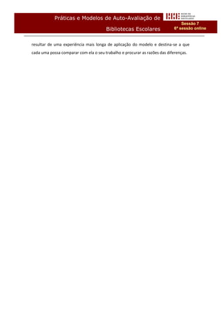 Práticas e Modelos de Auto-Avaliação de
                                                                                Sessão 7
                                       Bibliotecas Escolares                6ª sessão online


resultar de uma experiência mais longa de aplicação do modelo e destina-se a que
cada uma possa comparar com ela o seu trabalho e procurar as razões das diferenças.
 