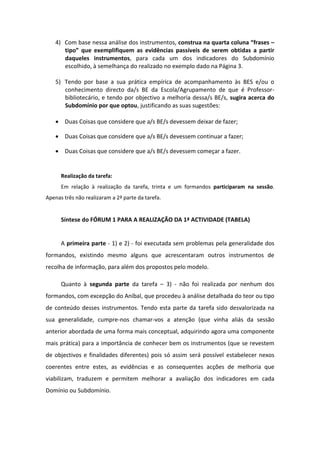 4) Com base nessa análise dos instrumentos, construa na quarta coluna “frases –
       tipo” que exemplifiquem as evidências passíveis de serem obtidas a partir
       daqueles instrumentos, para cada um dos indicadores do Subdomínio
       escolhido, à semelhança do realizado no exemplo dado na Página 3.

    5) Tendo por base a sua prática empírica de acompanhamento às BES e/ou o
       conhecimento directo da/s BE da Escola/Agrupamento de que é Professor-
       bibliotecário, e tendo por objectivo a melhoria dessa/s BE/s, sugira acerca do
       Subdomínio por que optou, justificando as suas sugestões:

     Duas Coisas que considere que a/s BE/s devessem deixar de fazer;

     Duas Coisas que considere que a/s BE/s devessem continuar a fazer;

     Duas Coisas que considere que a/s BE/s devessem começar a fazer.


      Realização da tarefa:
      Em relação à realização da tarefa, trinta e um formandos participaram na sessão.
Apenas três não realizaram a 2ª parte da tarefa.


      Síntese do FÓRUM 1 PARA A REALIZAÇÃO DA 1ª ACTIVIDADE (TABELA)


      A primeira parte - 1) e 2) - foi executada sem problemas pela generalidade dos
formandos, existindo mesmo alguns que acrescentaram outros instrumentos de
recolha de informação, para além dos propostos pelo modelo.

      Quanto à segunda parte da tarefa – 3) - não foi realizada por nenhum dos
formandos, com excepção do Aníbal, que procedeu à análise detalhada do teor ou tipo
de conteúdo desses instrumentos. Tendo esta parte da tarefa sido desvalorizada na
sua generalidade, cumpre-nos chamar-vos a atenção (que vinha aliás da sessão
anterior abordada de uma forma mais conceptual, adquirindo agora uma componente
mais prática) para a importância de conhecer bem os instrumentos (que se revestem
de objectivos e finalidades diferentes) pois só assim será possível estabelecer nexos
coerentes entre estes, as evidências e as consequentes acções de melhoria que
viabilizam, traduzem e permitem melhorar a avaliação dos indicadores em cada
Domínio ou Subdomínio.
 