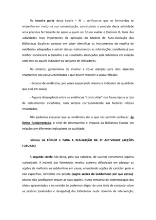 Na terceira parte desta tarefa – 4) -, verificou-se que os formandos se
empenharam muito na sua concretização, constituindo o produto desta actividade
uma preciosa ferramenta de apoio a quem no futuro avaliar o Domínio D. Uma das
actividades mais importantes da aplicação do Modelo de Auto-Avaliação das
Bibliotecas Escolares consiste em saber identificar os instrumentos de recolha de
evidências adequados e extrair desses instrumentos as informações (evidências) que
melhor esclarecem o trabalho e os resultados alcançados pela Biblioteca em relação
com este ou aquele indicador ou conjunto de indicadores.

     No entanto, gostaríamos de chamar a vossa atenção para dois aspectos
recorrentes nos vossos contributos e que devem merecer a vossa reflexão:

     - Excesso de evidências, por vezes esquecendo mesmo o indicador de qualidade
que está em causa;

     - Alguma discrepância entre as evidências “construídas” nas frases-tipo e o tipo
de instrumentos escolhidos, nem sempre correspondendo aos factores críticos
enunciados.

     Não podemos esquecer que as evidências são o que nos permite conhecer, de
forma fundamentada, o nível de desempenho e impacto da Biblioteca Escolar em
relação com diferentes indicadores de qualidade.


      Síntese do FÓRUM 2 PARA A REALIZAÇÃO DA 2ª ACTIVIDADE (ACÇÕES
FUTURAS)


     A segunda tarefa não deixa, pela sua natureza, de suscitar certamente alguma
curiosidade. A maioria dos formandos revelou extrema dificuldade em adequar as
acções de melhoria ao subdomínio em causa, enunciando acções de carácter geral e
não específico, conforme era pedido (sugira acerca do Subdomínio por que optou).
Muitos não justificaram sequer as suas opções. Numa tentativa de sistematização das
ideias apresentadas e no sentido de podermos dispor de uma ideia de conjunto sobre
as práticas (realizadas e desejadas) das bibliotecas neste domínio de intervenção,
 