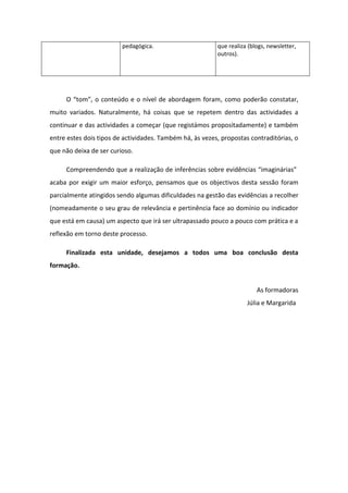 pedagógica.                      que realiza (blogs, newsletter,
                                                          outros).




     O “tom”, o conteúdo e o nível de abordagem foram, como poderão constatar,
muito variados. Naturalmente, há coisas que se repetem dentro das actividades a
continuar e das actividades a começar (que registámos propositadamente) e também
entre estes dois tipos de actividades. Também há, às vezes, propostas contraditórias, o
que não deixa de ser curioso.

     Compreendendo que a realização de inferências sobre evidências “imaginárias”
acaba por exigir um maior esforço, pensamos que os objectivos desta sessão foram
parcialmente atingidos sendo algumas dificuldades na gestão das evidências a recolher
(nomeadamente o seu grau de relevância e pertinência face ao domínio ou indicador
que está em causa) um aspecto que irá ser ultrapassado pouco a pouco com prática e a
reflexão em torno deste processo.

     Finalizada esta unidade, desejamos a todos uma boa conclusão desta
formação.


                                                                         As formadoras
                                                                     Júlia e Margarida
 