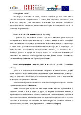 Realização das tarefas:
      Em relação à realização das tarefas, podemos considerar que esta turma está de
parabéns. Participaram com pontualidade na unidade, com excepção da Maria Cristina Rosa,
Dora Gomes e da Graça Louro. Uma vez mais as formandas Vera Monteiro e Paula Oliveira
realizaram o trabalho em conjunto, contrariando as indicações dadas na primeira sessão e as
orientações do guia da sessão.


      Síntese da REALIZAÇÃO DA 1ª ACTIVIDADE (QUADRO)
       A primeira parte da tarefa foi realizada sem grande dificuldade pelos formandos,
evidenciando mais diferenças na forma do que no conteúdo. Embora a análise nem sempre
tenha sido totalmente coincidente, o reconhecimento do papel da BE ao nível da auto-avaliação
da escola, para a qual tenta contribuir o Modelo de Auto-Avaliação das BE proposto pela RBE
tendo em vista a sua valorização, desenvolvimento e melhoria, e a inclusão da BE na
informação prestada às equipas de avaliação externa foi bastante bem trabalhada pela
generalidade dos formandos, com excepção dos formandos António Padeira, Carlos Matias e
Armandina Maia que o fizeram com alguma superficialidade.


      Síntese do FÓRUM PARA A REALIZAÇÃO DA 2ª ACTIVIDADE (ANÁLISE E COMENTÁRIO
CRÍTICO)
      Apesar de as apreciações estarem limitadas à exiguidade da amostra analisada, e todos
termos consciência de que este exercício não permite conclusões mais relevantes, foi notória a
conclusão generalizada em relação à pouca relevância que é atribuída às BE na maior parte dos
relatórios de avaliação externa analisados.
      “Globalmente verificamos que são ainda muito poucas as referências feitas à biblioteca
nos relatórios observados. “ (Abílio Pires)
      “Como conclusão final espero que esta minha amostra não seja representativa do
panorama nacional e que a criação da figura do professor bibliotecário associado à
implementação do Modelo de Auto-Avaliação das Bibliotecas Escolares de certeza que trará um
maior reconhecimento das Bibliotecas Escolares nos relatórios da Inspecção-Geral da Educação,
bem como a incorporação dos resultados da auto-avaliação das bibliotecas escolares na
avaliação interna global das Escolas/Agrupamentos. “ (Ana Paula Rodrigues)
 