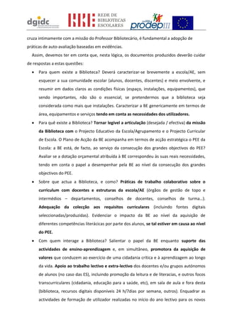 cruza intimamente com a missão do Professor Bibliotecário, é fundamental a adopção de
práticas de auto-avaliação baseadas em evidências.
  Assim, devemos ter em conta que, nesta lógica, os documentos produzidos deverão cuidar
de respostas a estas questões:
     Para quem existe a Biblioteca? Deverá caracterizar-se brevemente a escola/AE, sem
      esquecer a sua comunidade escolar (alunos, docentes, discentes) e meio envolvente, e
      resumir em dados claros as condições físicas (espaço, instalações, equipamentos), que
      sendo importantes, não são o essencial, se pretendermos que a biblioteca seja
      considerada como mais que instalações. Caracterizar a BE genericamente em termos de
      área, equipamentos e serviços tendo em conta as necessidades dos utilizadores.
     Para quê existe a Biblioteca? Tornar legível a articulação (desejada / efectiva) da missão
      da Biblioteca com o Projecto Educativo da Escola/Agrupamento e o Projecto Curricular
      de Escola. O Plano de Acção da BE acompanha em termos de acção estratégica o PEE da
      Escola: a BE está, de facto, ao serviço da consecução dos grandes objectivos do PEE?
      Avaliar se a dotação orçamental atribuída à BE correspondeu às suas reais necessidades,
      tendo em conta o papel a desempenhar pela BE ao nível da consecução dos grandes
      objectivos do PEE.
     Sobre que actua a Biblioteca, e como? Práticas de trabalho colaborativo sobre o
      curriculum com docentes e estruturas da escola/AE (órgãos de gestão de topo e
      intermédios – departamentos, conselhos de docentes, conselhos de turma…).
      Adequação da colecção aos requisitos curriculares (incluindo fontes digitais
      seleccionadas/produzidas). Evidenciar o impacto da BE ao nível da aquisição de
      diferentes competências literácicas por parte dos alunos, se tal estiver em causa ao nível
      do PEE.
     Com quem interage a Biblioteca? Salientar o papel da BE enquanto suporte das
      actividades de ensino-aprendizagem e, em simultâneo, promotora da aquisição de
      valores que conduzem ao exercício de uma cidadania crítica e à aprendizagem ao longo
      da vida. Apoio ao trabalho lectivo e extra-lectivo dos docentes e/ou grupos autónomos
      de alunos (no caso das ES), incluindo promoção da leitura e de literacias, e outros focos
      transcurriculares (cidadania, educação para a saúde, etc), em sala de aula e fora desta
      (biblioteca, recursos digitais disponíveis 24 h/7dias por semana, outros). Enquadrar as
      actividades de formação de utilizador realizadas no início do ano lectivo para os novos
 