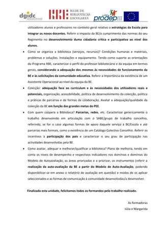utilizadores alunos e professores no contexto geral relativo a estratégias da Escola para
    integrar os novos docentes. Referir o impacto da BE/o cumprimento das normas do seu
    Regimento no desenvolvimento duma cidadania crítica e participativa ao nível dos
    alunos.
   Como se organiza a biblioteca (serviços, recursos)? Condições humanas e materiais,
    problemas e soluções. Instalações e equipamento. Tendo como suporte as orientações
    do Programa RBE, caracterizar o perfil do professor-bibliotecário e da equipa em termos
    gerais, considerando a adequação dos mesmos às necessidades de funcionamento da
    BE e às solicitações da comunidade educativa. Referir a importância da existência de um
    Assistente Operacional ao nível da equipa da BE.
   Colecção: adequação face ao curriculum e às necessidades dos utilizadores reais e
    potenciais, organização, acessibilidade, política de desenvolvimento da colecção, política
    e práticas de parcerias e de formas de colaboração. Avaliar a adequação/qualidade da
    colecção da BE em função das grandes metas do PEE.
   Com quem coopera a Biblioteca? Parcerias, redes, etc. Caracterizar genericamente o
    trabalho desenvolvido em articulação com o SABE/grupo de trabalho concelhio,
    referindo, se for o caso algumas formas de apoio daquele serviço à BE/Escola e até
    parcerias mais formais, como a existência de um Catálogo Colectivo Concelhio. Referir os
    incentivos à participação dos pais e caracterizar o seu grau de participação nas
    actividades desenvolvidas pela BE.
   Como avaliar, adequar e melhorar/qualificar a biblioteca? Plano de melhoria, tendo em
    conta os níveis de desempenho e respectivos indicadores nos domínios e domínios do
    Modelo de Autoavaliação, as áreas priorizadas e a priorizar, os instrumentos (referir a
    realização da auto-avaliação da BE a partir do Modelo de Auto-Avaliação, podendo
    disponibilizar-se em anexo o relatório de avaliação em questão) e modos de os aplicar
    seleccionados e as formas de comunicação à comunidade desenvolvidas/a desenvolver.


    Finalizada esta unidade, felicitamos todos os formandos pelo trabalho realizado.


                                                                               As formadoras
                                                                            Júlia e Margarida
 