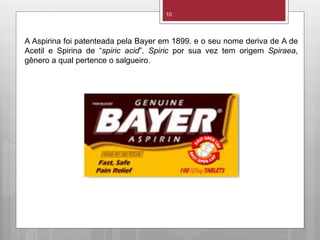 10
A Aspirina foi patenteada pela Bayer em 1899. e o seu nome deriva de A de
Acetil e Spirina de “spiric acid”. Spiric por sua vez tem origem Spiraea,
gênero a qual pertence o salgueiro.
 