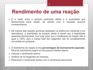 Rendimento de uma reação
 É a razão entre o produto realmente obtido e a quantidade que
teoricamente seria obtida, de acordo com a equação química
correspondente.
 Na maioria das reações químicas realizadas na prática em indústrias e em
laboratórios, a quantidade de produto obtido é menor que a quantidade
esperada teoricamente. Isso quer dizer que o rendimento da reação não é
igual a 100%, pois a massa total dos reagentes não foi completamente
convertida em produtos.
 O rendimento da reação é uma porcentagem do teoricamente esperado.
Para tal, precisamos seguir os três passos listados abaixo:
 Calcular o rendimento teórico;
 Verificar se há reagentes em excesso;
 Relacionar o rendimento teórico com o rendimento percentual.
12
 