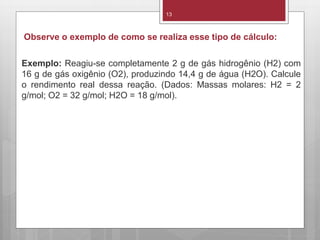 13
Observe o exemplo de como se realiza esse tipo de cálculo:
Exemplo: Reagiu-se completamente 2 g de gás hidrogênio (H2) com
16 g de gás oxigênio (O2), produzindo 14,4 g de água (H2O). Calcule
o rendimento real dessa reação. (Dados: Massas molares: H2 = 2
g/mol; O2 = 32 g/mol; H2O = 18 g/mol).
 