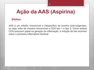 15
Ação da AAS (Aspirina)
Efeitos:
AAS é um inibidor irreversível e inespecífico da enzima ciclo-oxigenase,
ou seja, inibe de maneira irreversível a COX tipo 1 e tipo 2. Como ambas
COX possuem papel na geração da inflamação, a inibição de tais enzimas
reduz o processo inflamatório tecidual.
 