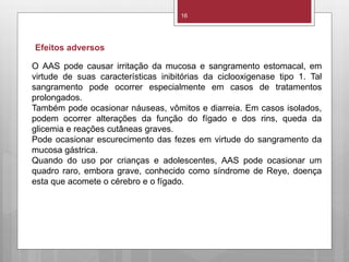 16
O AAS pode causar irritação da mucosa e sangramento estomacal, em
virtude de suas características inibitórias da ciclooxigenase tipo 1. Tal
sangramento pode ocorrer especialmente em casos de tratamentos
prolongados.
Também pode ocasionar náuseas, vômitos e diarreia. Em casos isolados,
podem ocorrer alterações da função do fígado e dos rins, queda da
glicemia e reações cutâneas graves.
Pode ocasionar escurecimento das fezes em virtude do sangramento da
mucosa gástrica.
Quando do uso por crianças e adolescentes, AAS pode ocasionar um
quadro raro, embora grave, conhecido como síndrome de Reye, doença
esta que acomete o cérebro e o fígado.
Efeitos adversos
 