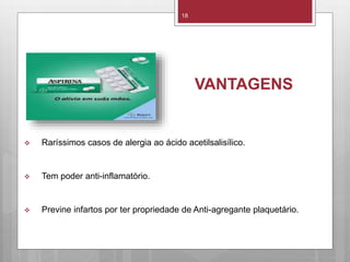 18
VANTAGENS
 Raríssimos casos de alergia ao ácido acetilsalisílico.
 Tem poder anti-inflamatório.
 Previne infartos por ter propriedade de Anti-agregante plaquetário.
 