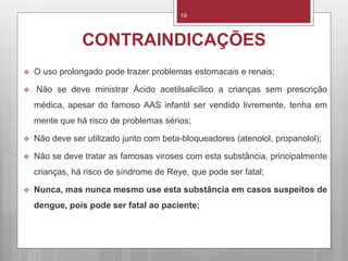 19
CONTRAINDICAÇÕES
 O uso prolongado pode trazer problemas estomacais e renais;
 Não se deve ministrar Ácido acetilsalicílico a crianças sem prescrição
médica, apesar do famoso AAS infantil ser vendido livremente, tenha em
mente que há risco de problemas sérios;
 Não deve ser utilizado junto com beta-bloqueadores (atenolol, propanolol);
 Não se deve tratar as famosas viroses com esta substância, principalmente
crianças, há risco de síndrome de Reye, que pode ser fatal;
 Nunca, mas nunca mesmo use esta substância em casos suspeitos de
dengue, pois pode ser fatal ao paciente;
 