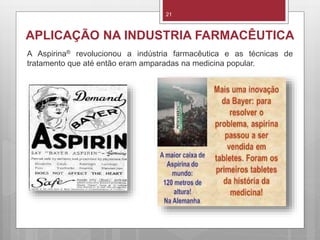 21
APLICAÇÃO NA INDUSTRIA FARMACÊUTICA
A Aspirina® revolucionou a indústria farmacêutica e as técnicas de
tratamento que até então eram amparadas na medicina popular.
 