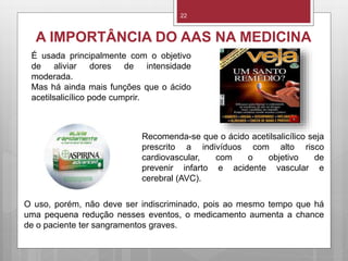 22
A IMPORTÂNCIA DO AAS NA MEDICINA
É usada principalmente com o objetivo
de aliviar dores de intensidade
moderada.
Mas há ainda mais funções que o ácido
acetilsalicílico pode cumprir.
Recomenda-se que o ácido acetilsalicílico seja
prescrito a indivíduos com alto risco
cardiovascular, com o objetivo de
prevenir infarto e acidente vascular e
cerebral (AVC).
O uso, porém, não deve ser indiscriminado, pois ao mesmo tempo que há
uma pequena redução nesses eventos, o medicamento aumenta a chance
de o paciente ter sangramentos graves.
 